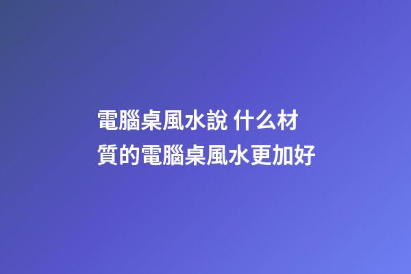 電腦桌風水說 什么材質的電腦桌風水更加好